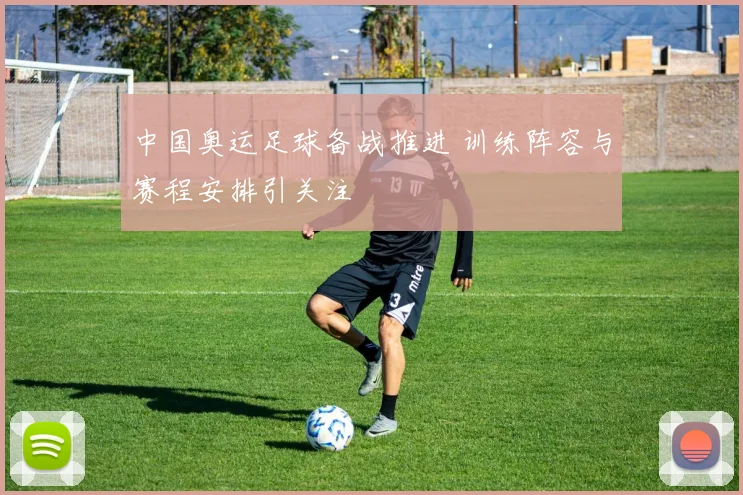 中国奥运足球备战推进 训练阵容与赛程安排引关注