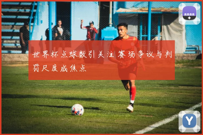 世界杯点球数引关注 赛场争议与判罚尺度成焦点