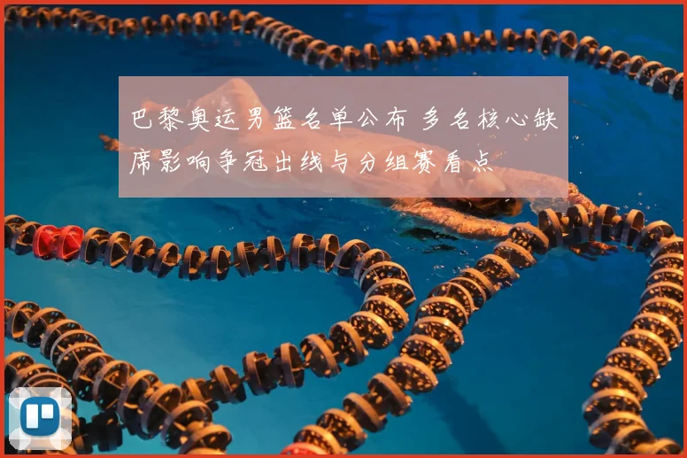 巴黎奥运男篮名单公布 多名核心缺席影响争冠出线与分组赛看点
