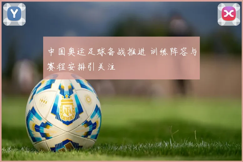 中国奥运足球备战推进 训练阵容与赛程安排引关注