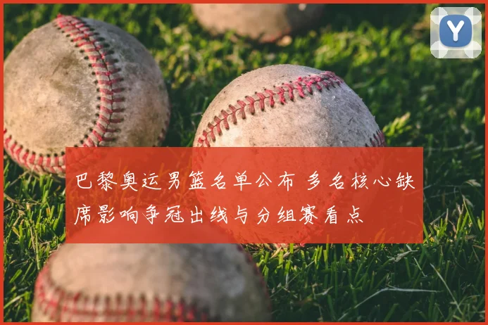 巴黎奥运男篮名单公布 多名核心缺席影响争冠出线与分组赛看点