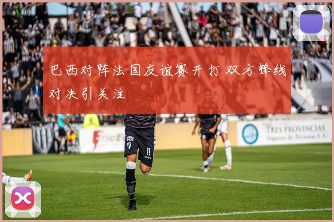 巴西对阵法国友谊赛开打 双方锋线对决引关注