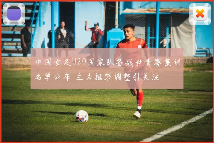 中国女足U20国家队备战世青赛集训名单公布 主力框架调整引关注