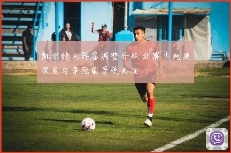 凯尔特人阵容调整升级 新赛季轮换深度与争冠前景受关注