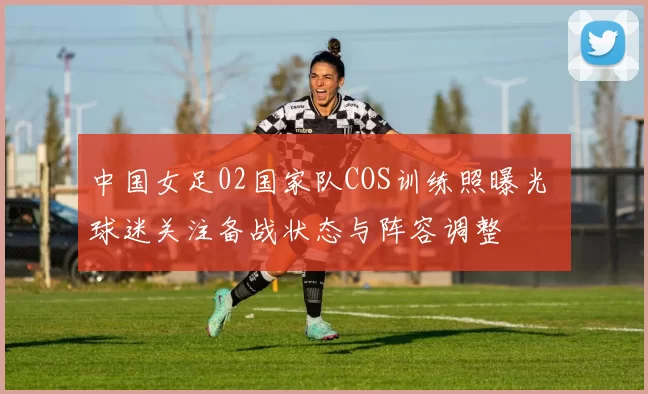 中国女足02国家队COS训练照曝光 球迷关注备战状态与阵容调整