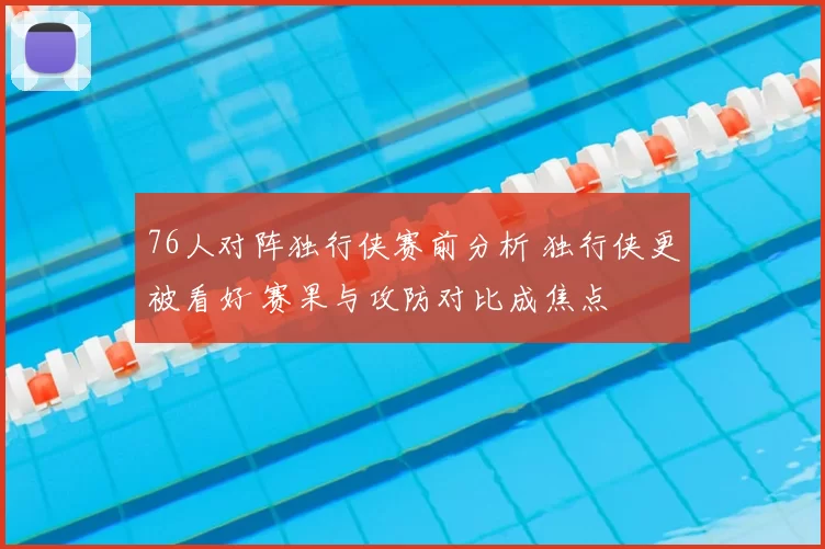 76人对阵独行侠赛前分析 独行侠更被看好 赛果与攻防对比成焦点
