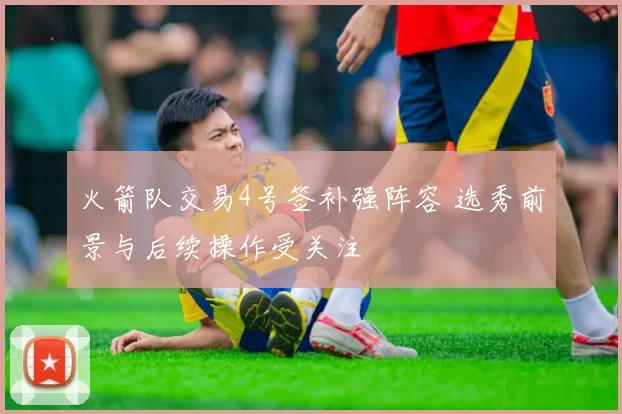 火箭队交易4号签补强阵容 选秀前景与后续操作受关注