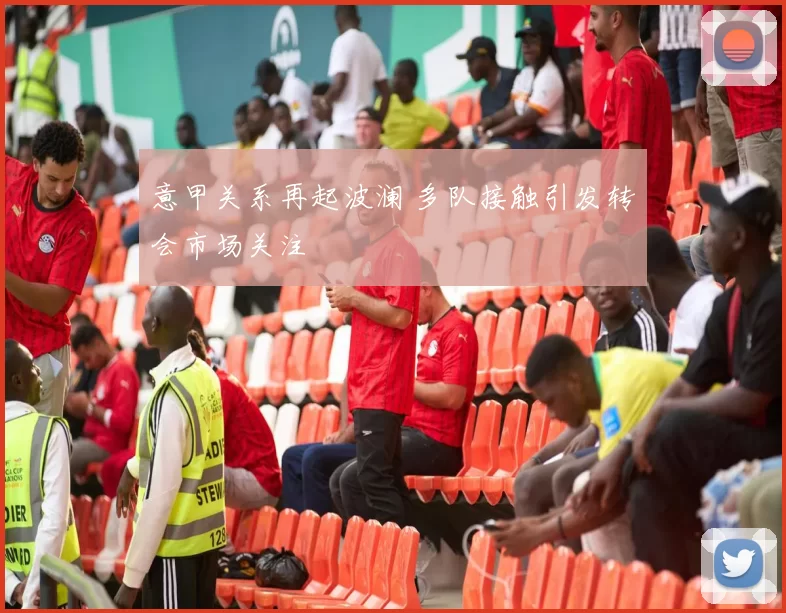 意甲关系再起波澜 多队接触引发转会市场关注