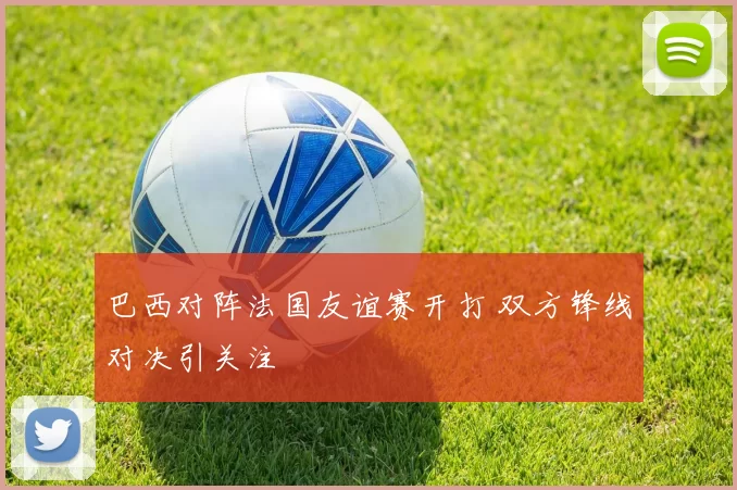 巴西对阵法国友谊赛开打 双方锋线对决引关注