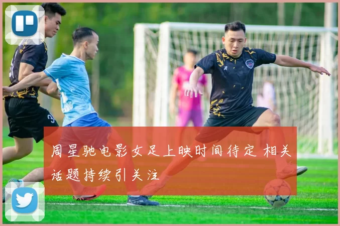 周星驰电影女足上映时间待定 相关话题持续引关注