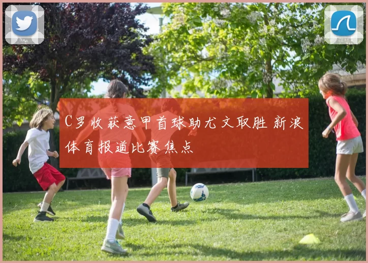 C罗收获意甲首球助尤文取胜 新浪体育报道比赛焦点