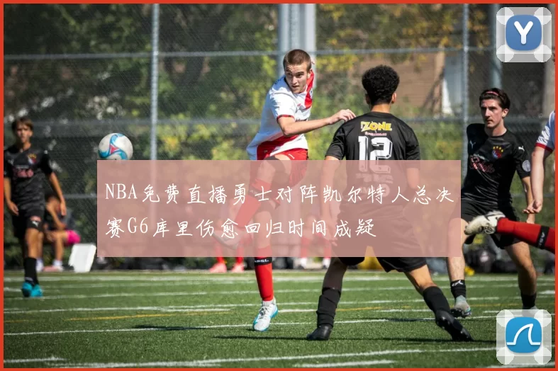 NBA免费直播勇士对阵凯尔特人总决赛G6库里伤愈回归时间成疑