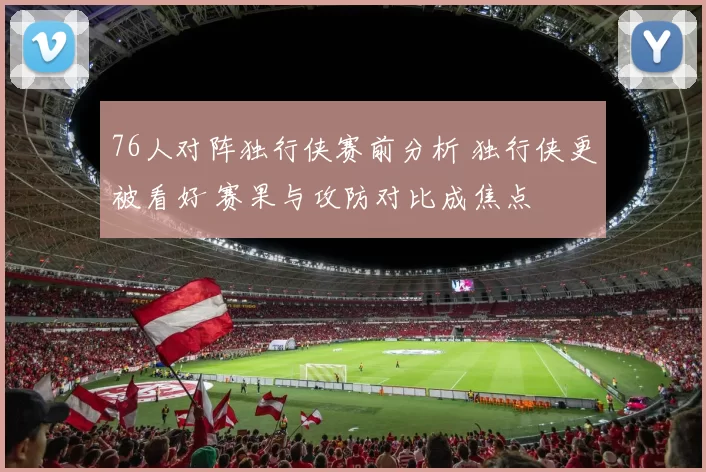 76人对阵独行侠赛前分析 独行侠更被看好 赛果与攻防对比成焦点
