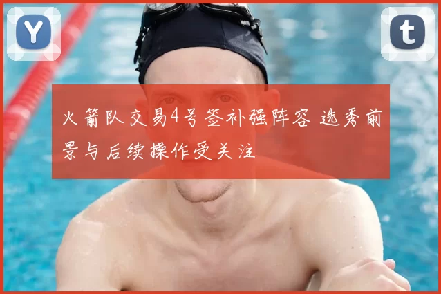 火箭队交易4号签补强阵容 选秀前景与后续操作受关注