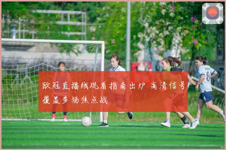 欧冠直播线观看指南出炉 高清信号覆盖多场焦点战