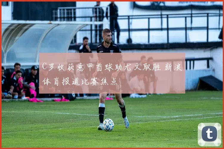 C罗收获意甲首球助尤文取胜 新浪体育报道比赛焦点