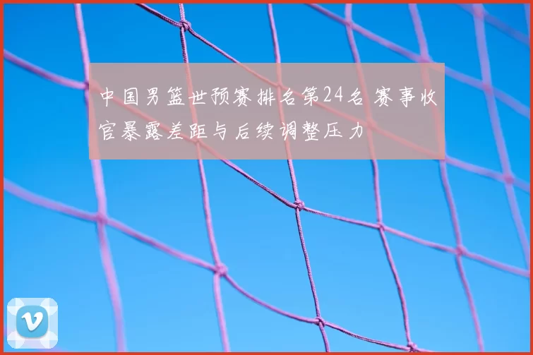 中国男篮世预赛排名第24名 赛事收官暴露差距与后续调整压力