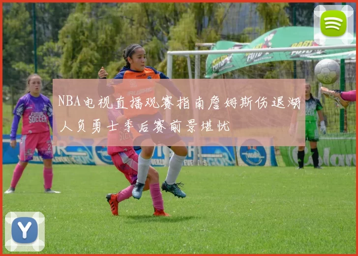 NBA电视直播观赛指南詹姆斯伤退湖人负勇士季后赛前景堪忧