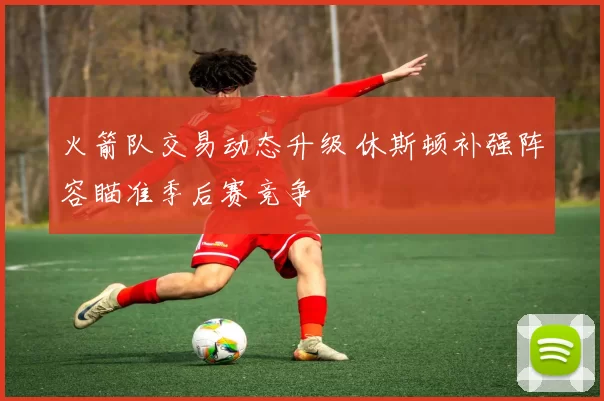 火箭队交易动态升级 休斯顿补强阵容瞄准季后赛竞争