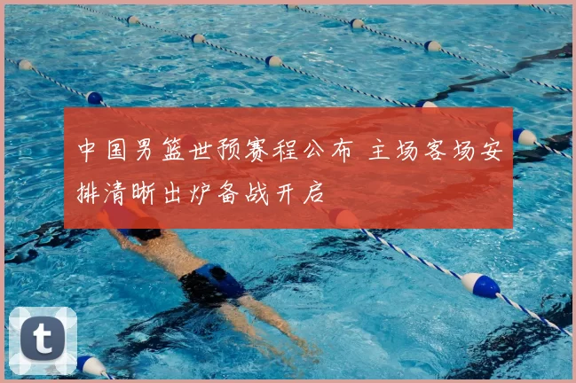 中国男篮世预赛程公布 主场客场安排清晰出炉备战开启