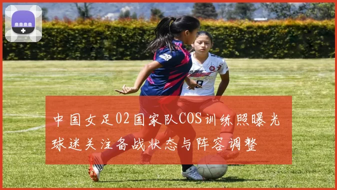 中国女足02国家队COS训练照曝光 球迷关注备战状态与阵容调整